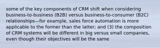 some of the key components of CRM shift when considering business-to-business (B2B) versus business-to-consumer (B2C) relationships—for example, sales force automation is more applicable to the former than the latter; and (3) the composition of CRM systems will be different in big versus small companies, even though their objectives will be the same