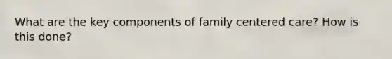 What are the key components of family centered care? How is this done?