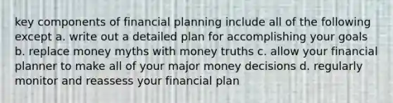 key components of financial planning include all of the following except a. write out a detailed plan for accomplishing your goals b. replace money myths with money truths c. allow your financial planner to make all of your major money decisions d. regularly monitor and reassess your financial plan