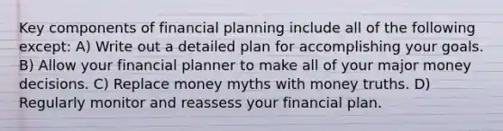 Key components of financial planning include all of the following except: A) Write out a detailed plan for accomplishing your goals. B) Allow your financial planner to make all of your major money decisions. C) Replace money myths with money truths. D) Regularly monitor and reassess your financial plan.