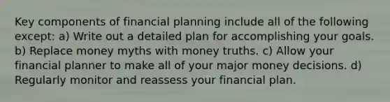 Key components of financial planning include all of the following except: a) Write out a detailed plan for accomplishing your goals. b) Replace money myths with money truths. c) Allow your financial planner to make all of your major money decisions. d) Regularly monitor and reassess your financial plan.