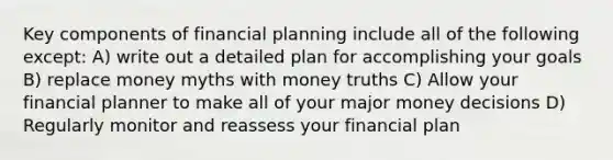 Key components of financial planning include all of the following except: A) write out a detailed plan for accomplishing your goals B) replace money myths with money truths C) Allow your financial planner to make all of your major money decisions D) Regularly monitor and reassess your financial plan