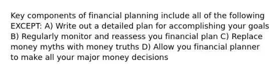 Key components of financial planning include all of the following EXCEPT: A) Write out a detailed plan for accomplishing your goals B) Regularly monitor and reassess you financial plan C) Replace money myths with money truths D) Allow you financial planner to make all your major money decisions