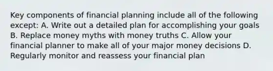 Key components of financial planning include all of the following except: A. Write out a detailed plan for accomplishing your goals B. Replace money myths with money truths C. Allow your financial planner to make all of your major money decisions D. Regularly monitor and reassess your financial plan