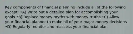 Key components of financial planning include all of the following except: •A) Write out a detailed plan for accomplishing your goals •B) Replace money myths with money truths •C) Allow your financial planner to make all of your major money decisions •D) Regularly monitor and reassess your financial plan