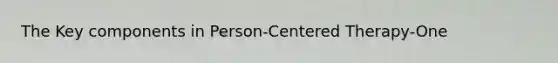 The Key components in Person-Centered Therapy-One