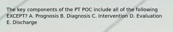 The key components of the PT POC include all of the following EXCEPT? A. Prognosis B. Diagnosis C. Intervention D. Evaluation E. Discharge