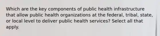 Which are the key components of public health infrastructure that allow public health organizations at the federal, tribal, state, or local level to deliver public health services? Select all that apply.