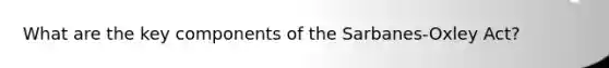 What are the key components of the Sarbanes-Oxley Act?