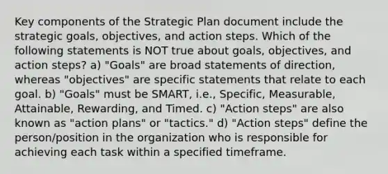 Key components of the Strategic Plan document include the strategic goals, objectives, and action steps. Which of the following statements is NOT true about goals, objectives, and action steps? a) "Goals" are broad statements of direction, whereas "objectives" are specific statements that relate to each goal. b) "Goals" must be SMART, i.e., Specific, Measurable, Attainable, Rewarding, and Timed. c) "Action steps" are also known as "action plans" or "tactics." d) "Action steps" define the person/position in the organization who is responsible for achieving each task within a specified timeframe.