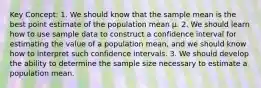 Key Concept: 1. We should know that the sample mean is the best point estimate of the population mean μ. 2. We should learn how to use sample data to construct a confidence interval for estimating the value of a population mean, and we should know how to interpret such confidence intervals. 3. We should develop the ability to determine the sample size necessary to estimate a population mean.