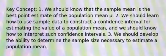 Key Concept: 1. We should know that the sample mean is the best point estimate of the population mean μ. 2. We should learn how to use sample data to construct a confidence interval for estimating the value of a population mean, and we should know how to interpret such confidence intervals. 3. We should develop the ability to determine the sample size necessary to estimate a population mean.