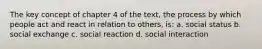 The key concept of chapter 4 of the text, the process by which people act and react in relation to others, is: a. social status b. social exchange c. social reaction d. social interaction