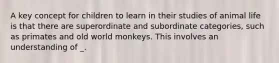 A key concept for children to learn in their studies of animal life is that there are superordinate and subordinate categories, such as primates and old world monkeys. This involves an understanding of _.