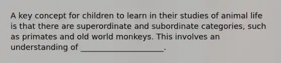 A key concept for children to learn in their studies of animal life is that there are superordinate and subordinate categories, such as primates and old world monkeys. This involves an understanding of _____________________.