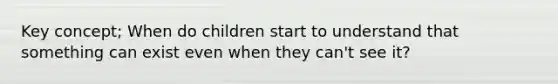 Key concept; When do children start to understand that something can exist even when they can't see it?