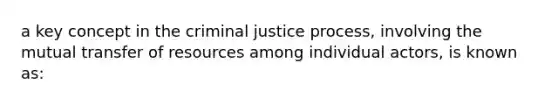 a key concept in the criminal justice process, involving the mutual transfer of resources among individual actors, is known as: