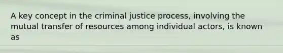 A key concept in the criminal justice process, involving the mutual transfer of resources among individual actors, is known as