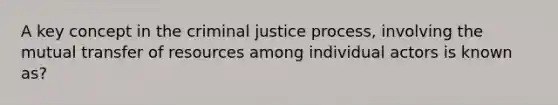 A key concept in the criminal justice process, involving the mutual transfer of resources among individual actors is known as?