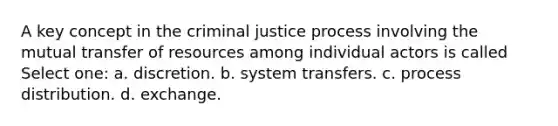 A key concept in the criminal justice process involving the mutual transfer of resources among individual actors is called Select one: a. discretion. b. system transfers. c. process distribution. d. exchange.