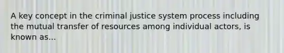 A key concept in the criminal justice system process including the mutual transfer of resources among individual actors, is known as...