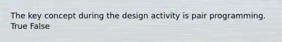 The key concept during the design activity is pair programming. True False