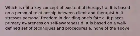 Which is not a key concept of existential therapy? ​a. It is based on a personal relationship between client and therapist ​b. It stresses personal freedom in deciding one's fate ​c. It places primary awareness on self-awareness ​d. It is based on a well-defined set of techniques and procedures ​e. none of the above