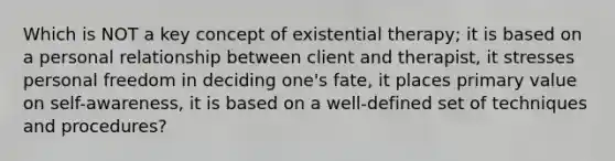 Which is NOT a key concept of existential therapy; it is based on a personal relationship between client and therapist, it stresses personal freedom in deciding one's fate, it places primary value on self-awareness, it is based on a well-defined set of techniques and procedures?