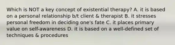 Which is NOT a key concept of existential therapy? A. it is based on a personal relationship b/t client & therapist B. it stresses personal freedom in deciding one's fate C. it places primary value on self-awareness D. it is based on a well-defined set of techniques & procedures