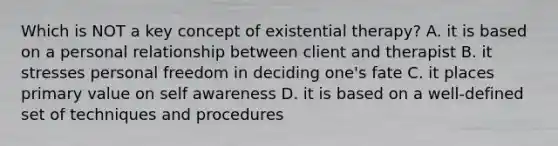 Which is NOT a key concept of existential therapy? A. it is based on a personal relationship between client and therapist B. it stresses personal freedom in deciding one's fate C. it places primary value on self awareness D. it is based on a well-defined set of techniques and procedures