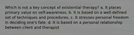 Which is not a key concept of existential therapy? a. It places primary value on self-awareness. b. It is based on a well-defined set of techniques and procedures. c. It stresses personal freedom in deciding one's fate. d. It is based on a personal relationship between client and therapist