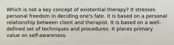 Which is not a key concept of existential therapy? It stresses personal freedom in deciding one's fate. It is based on a personal relationship between client and therapist. It is based on a well-defined set of techniques and procedures. It places primary value on self-awareness.