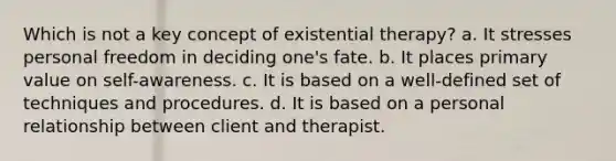 Which is not a key concept of existential therapy? a. It stresses personal freedom in deciding one's fate. b. It places primary value on self-awareness. c. It is based on a well-defined set of techniques and procedures. d. It is based on a personal relationship between client and therapist.