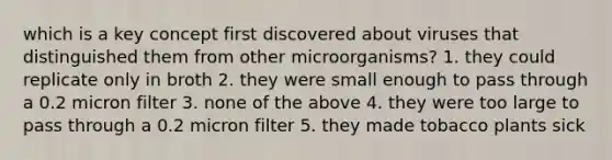 which is a key concept first discovered about viruses that distinguished them from other microorganisms? 1. they could replicate only in broth 2. they were small enough to pass through a 0.2 micron filter 3. none of the above 4. they were too large to pass through a 0.2 micron filter 5. they made tobacco plants sick