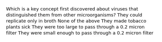 Which is a key concept first discovered about viruses that distinguished them from other microorganisms? They could replicate only in broth None of the above They made tobacco plants sick They were too large to pass through a 0.2 micron filter They were small enough to pass through a 0.2 micron filter