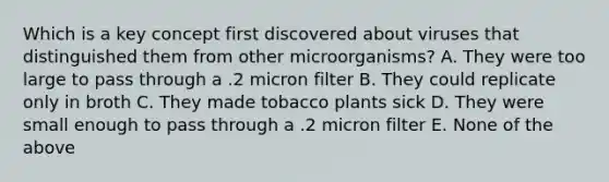 Which is a key concept first discovered about viruses that distinguished them from other microorganisms? A. They were too large to pass through a .2 micron filter B. They could replicate only in broth C. They made tobacco plants sick D. They were small enough to pass through a .2 micron filter E. None of the above