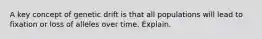 A key concept of genetic drift is that all populations will lead to fixation or loss of alleles over time. Explain.