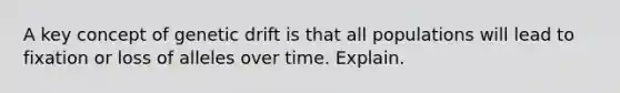 A key concept of genetic drift is that all populations will lead to fixation or loss of alleles over time. Explain.