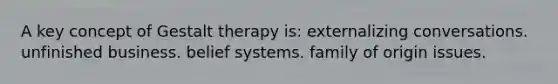 A key concept of Gestalt therapy is: externalizing conversations. unfinished business. belief systems. family of origin issues.