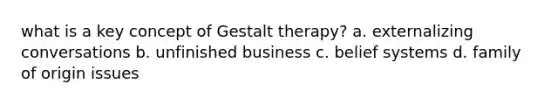 what is a key concept of Gestalt therapy? a. externalizing conversations b. unfinished business c. belief systems d. family of origin issues