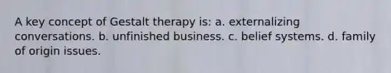 A key concept of Gestalt therapy is: a. externalizing conversations. b. unfinished business. c. belief systems. d. family of origin issues.