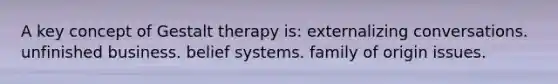 A key concept of Gestalt therapy is:​ externalizing conversations. ​ unfinished business. belief systems. family of origin issues.