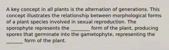 A key concept in all plants is the alternation of generations. This concept illustrates the relationship between morphological forms of a plant species involved in sexual reproduction. The sporophyte represents the ________ form of the plant, producing spores that germinate into the gametophyte, representing the _______ form of the plant.