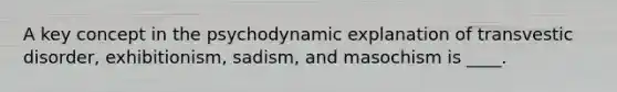 A key concept in the psychodynamic explanation of transvestic disorder, exhibitionism, sadism, and masochism is ____.