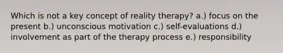 Which is not a key concept of reality therapy? a.) focus on the present b.) unconscious motivation c.) self-evaluations d.) involvement as part of the therapy process e.) responsibility