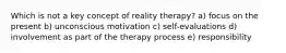 Which is not a key concept of reality therapy? a) focus on the present b) unconscious motivation c) self-evaluations d) involvement as part of the therapy process e) responsibility