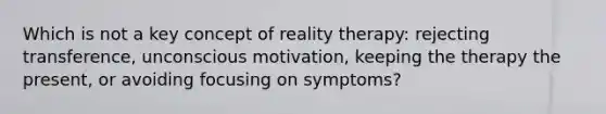 Which is not a key concept of reality therapy: rejecting transference, unconscious motivation, keeping the therapy the present, or avoiding focusing on symptoms?