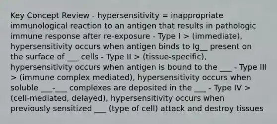 Key Concept Review - hypersensitivity = inappropriate immunological reaction to an antigen that results in pathologic immune response after re-exposure - Type I > (immediate), hypersensitivity occurs when antigen binds to Ig__ present on the surface of ___ cells - Type II > (tissue-specific), hypersensitivity occurs when antigen is bound to the ___ - Type III > (immune complex mediated), hypersensitivity occurs when soluble ___-___ complexes are deposited in the ___ - Type IV > (cell-mediated, delayed), hypersensitivity occurs when previously sensitized ___ (type of cell) attack and destroy tissues