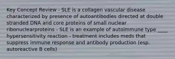 Key Concept Review - SLE is a collagen vascular disease characterized by presence of autoantibodies directed at double stranded DNA and core proteins of small nuclear ribonuclearproteins - SLE is an example of autoimmune type ____ hypersensitivity reaction - treatment includes meds that suppress immune response and antibody production (esp. autoreactive B cells)