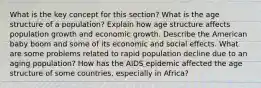 What is the key concept for this section? What is the age structure of a population? Explain how age structure affects population growth and economic growth. Describe the American baby boom and some of its economic and social effects. What are some problems related to rapid population decline due to an aging population? How has the AIDS epidemic affected the age structure of some countries, especially in Africa?